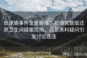 张津瑜事件全景展播：视频完整版还原卫生间疑案现场，吕总黑料疑问引发讨论连连
