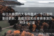 每日大赛国内大事件盘点：今日官网重磅更新、直播竞技和反差赛事激烈对决全记录