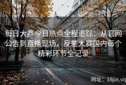每日大赛今日热点全程追踪：从官网公告到直播现场，反差大赛国内每个精彩环节全记录