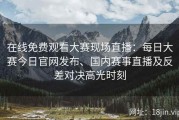 在线免费观看大赛现场直播：每日大赛今日官网发布、国内赛事直播及反差对决高光时刻