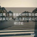 全网追焦｜张津瑜视频完整版直播卫生间疑案现场，吕总黑料疑问引发连续讨论