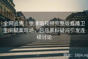 全网追焦｜张津瑜视频完整版直播卫生间疑案现场，吕总黑料疑问引发连续讨论