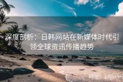 深度剖析：日韩网站在新媒体时代引领全球资讯传播趋势