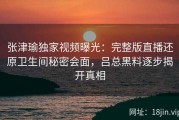 张津瑜独家视频曝光：完整版直播还原卫生间秘密会面，吕总黑料逐步揭开真相