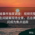 张津瑜事件独家调查：视频完整版还原卫生间疑案现场全景，吕总黑料疑问成为焦点追踪