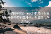 51八卦内幕前线：深度剖析热点明星爆料事件中的利益冲突，明星热门八卦新闻