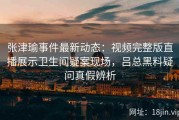 张津瑜事件最新动态：视频完整版直播展示卫生间疑案现场，吕总黑料疑问真假辨析