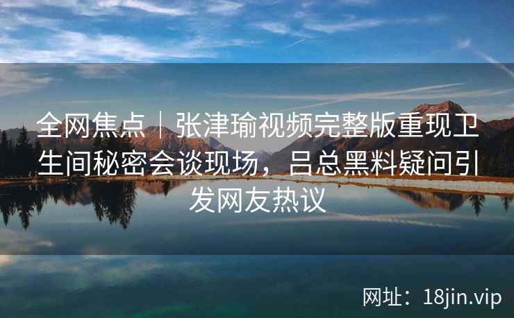 全网焦点｜张津瑜视频完整版重现卫生间秘密会谈现场，吕总黑料疑问引发网友热议