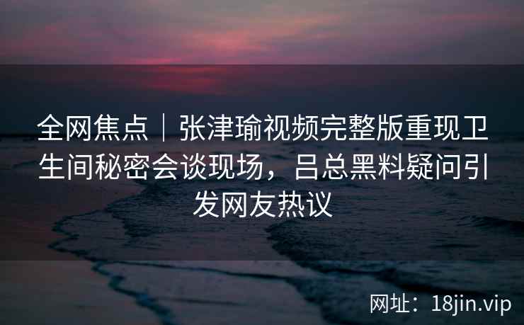 全网焦点｜张津瑜视频完整版重现卫生间秘密会谈现场，吕总黑料疑问引发网友热议