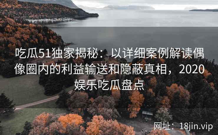 吃瓜51独家揭秘：以详细案例解读偶像圈内的利益输送和隐蔽真相，2020娱乐吃瓜盘点