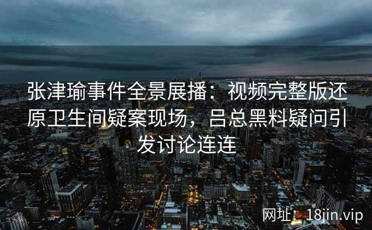 张津瑜事件全景展播：视频完整版还原卫生间疑案现场，吕总黑料疑问引发讨论连连