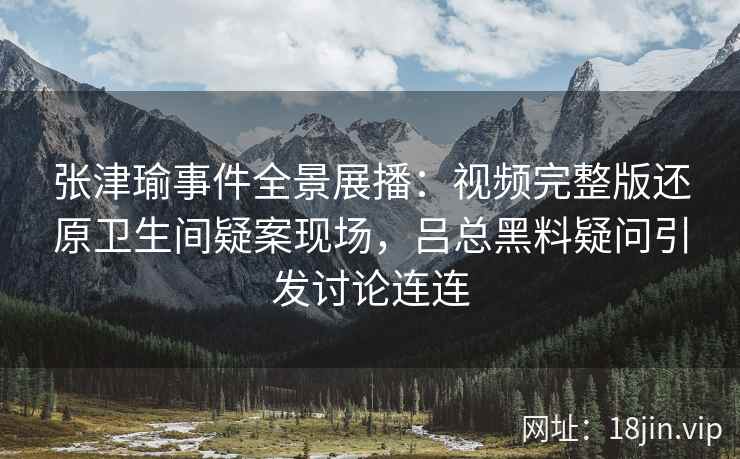 张津瑜事件全景展播：视频完整版还原卫生间疑案现场，吕总黑料疑问引发讨论连连