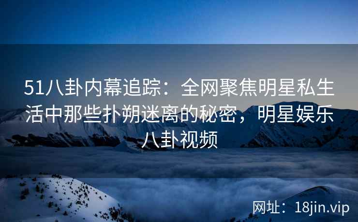 51八卦内幕追踪：全网聚焦明星私生活中那些扑朔迷离的秘密，明星娱乐八卦视频