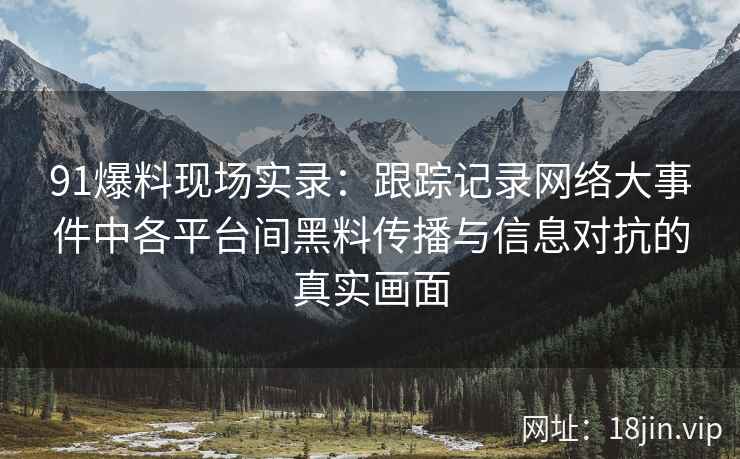 91爆料现场实录：跟踪记录网络大事件中各平台间黑料传播与信息对抗的真实画面
