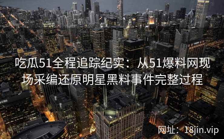 吃瓜51全程追踪纪实：从51爆料网现场采编还原明星黑料事件完整过程