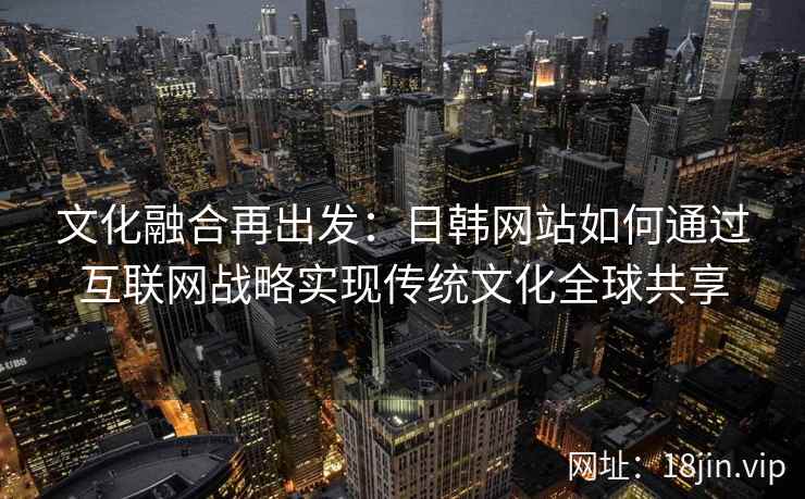 文化融合再出发：日韩网站如何通过互联网战略实现传统文化全球共享