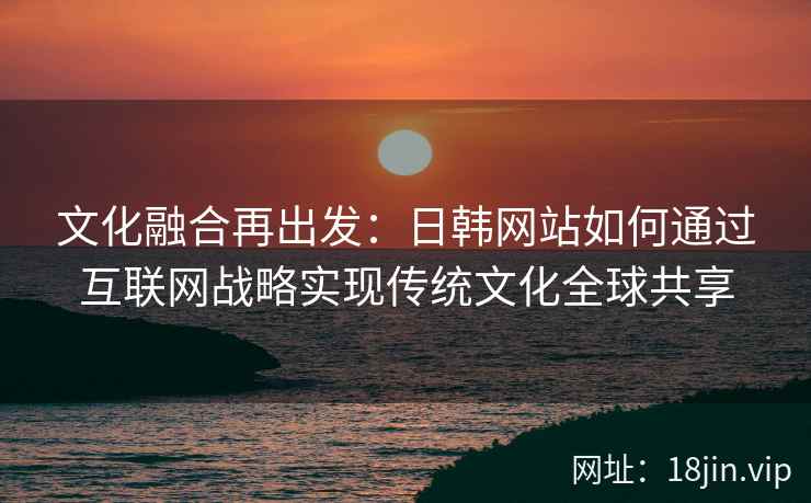 文化融合再出发：日韩网站如何通过互联网战略实现传统文化全球共享