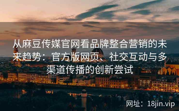 从麻豆传媒官网看品牌整合营销的未来趋势：官方版网页、社交互动与多渠道传播的创新尝试