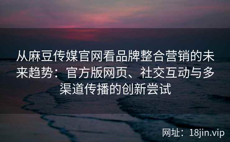 从麻豆传媒官网看品牌整合营销的未来趋势：官方版网页、社交互动与多渠道传播的创新尝试