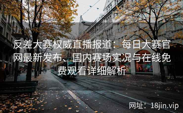 反差大赛权威直播报道：每日大赛官网最新发布、国内赛场实况与在线免费观看详细解析