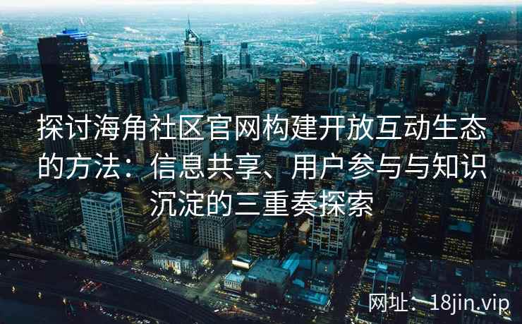 探讨海角社区官网构建开放互动生态的方法：信息共享、用户参与与知识沉淀的三重奏探索