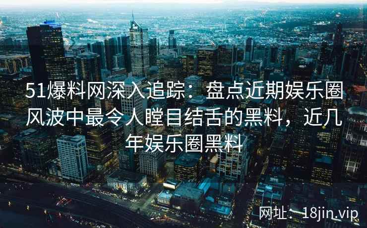 51爆料网深入追踪：盘点近期娱乐圈风波中最令人瞠目结舌的黑料，近几年娱乐圈黑料