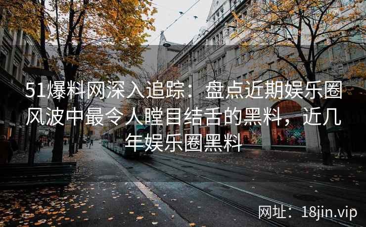 51爆料网深入追踪：盘点近期娱乐圈风波中最令人瞠目结舌的黑料，近几年娱乐圈黑料