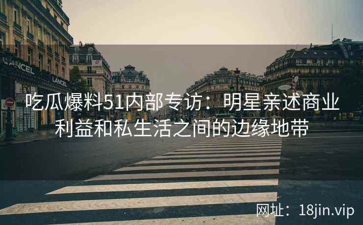 吃瓜爆料51内部专访：明星亲述商业利益和私生活之间的边缘地带