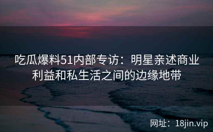 吃瓜爆料51内部专访：明星亲述商业利益和私生活之间的边缘地带