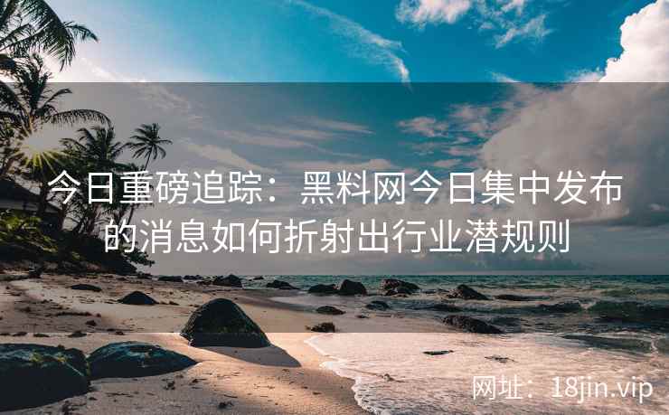今日重磅追踪：黑料网今日集中发布的消息如何折射出行业潜规则