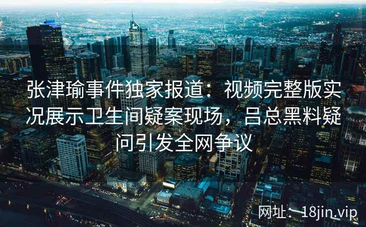 张津瑜事件独家报道：视频完整版实况展示卫生间疑案现场，吕总黑料疑问引发全网争议
