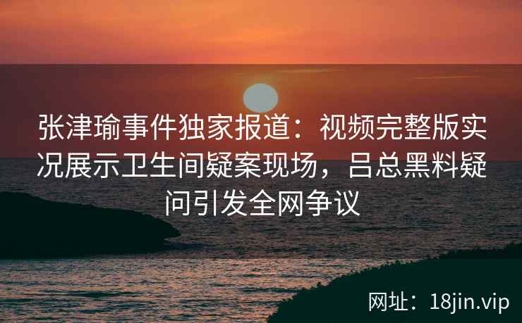 张津瑜事件独家报道：视频完整版实况展示卫生间疑案现场，吕总黑料疑问引发全网争议