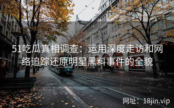 51吃瓜真相调查：运用深度走访和网络追踪还原明星黑料事件的全貌