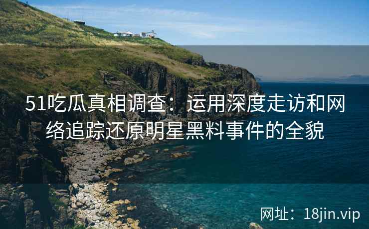 51吃瓜真相调查：运用深度走访和网络追踪还原明星黑料事件的全貌