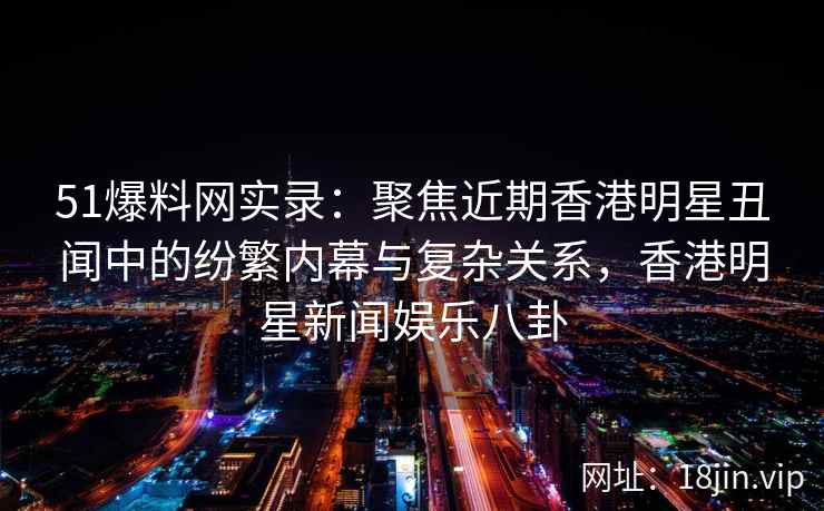 51爆料网实录：聚焦近期香港明星丑闻中的纷繁内幕与复杂关系，香港明星新闻娱乐八卦