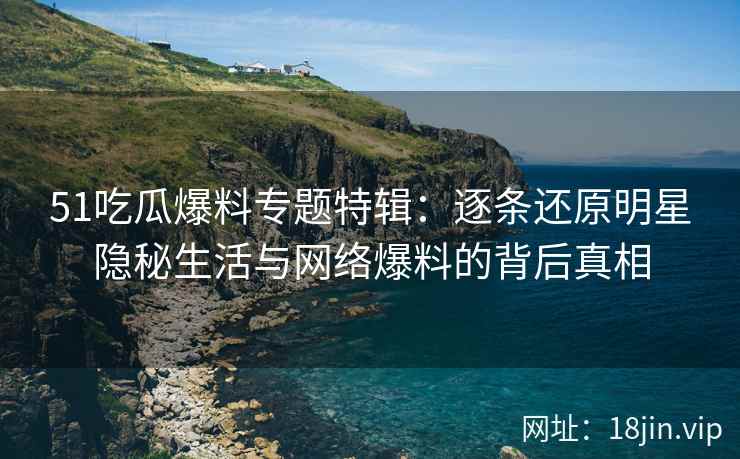 51吃瓜爆料专题特辑：逐条还原明星隐秘生活与网络爆料的背后真相