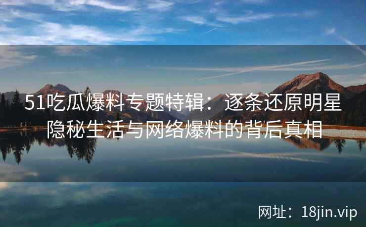 51吃瓜爆料专题特辑：逐条还原明星隐秘生活与网络爆料的背后真相
