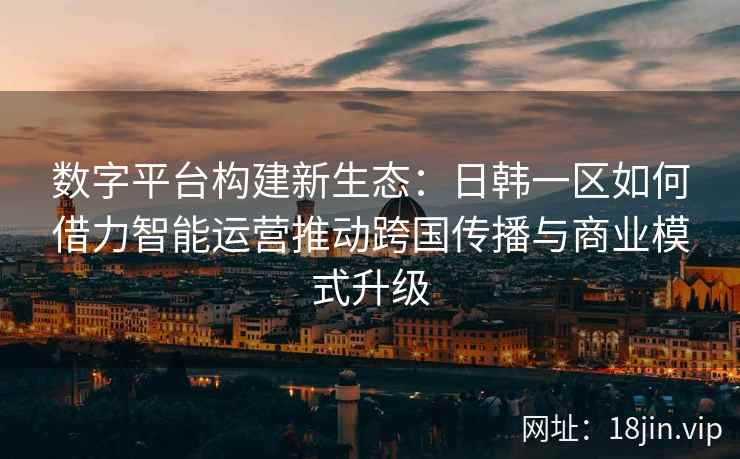 数字平台构建新生态：日韩一区如何借力智能运营推动跨国传播与商业模式升级