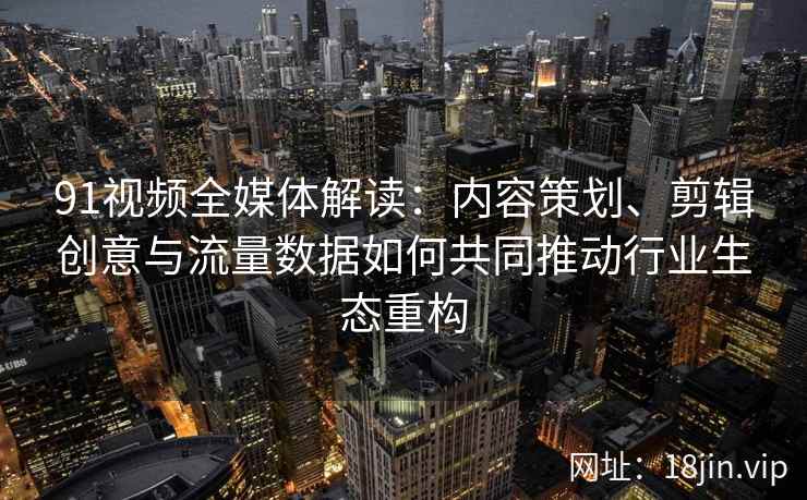 91视频全媒体解读：内容策划、剪辑创意与流量数据如何共同推动行业生态重构