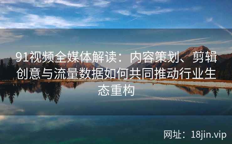 91视频全媒体解读：内容策划、剪辑创意与流量数据如何共同推动行业生态重构