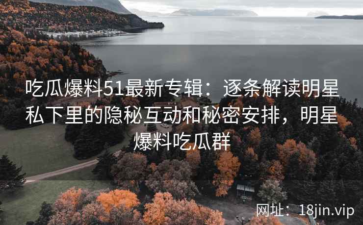 吃瓜爆料51最新专辑：逐条解读明星私下里的隐秘互动和秘密安排，明星爆料吃瓜群