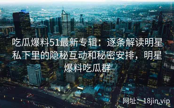 吃瓜爆料51最新专辑：逐条解读明星私下里的隐秘互动和秘密安排，明星爆料吃瓜群