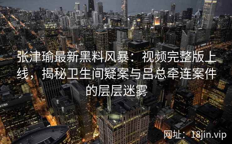 张津瑜最新黑料风暴：视频完整版上线，揭秘卫生间疑案与吕总牵连案件的层层迷雾