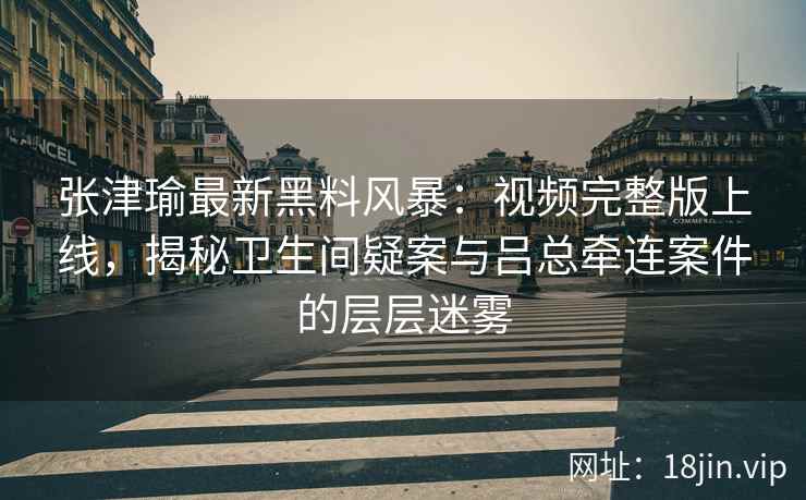 张津瑜最新黑料风暴：视频完整版上线，揭秘卫生间疑案与吕总牵连案件的层层迷雾