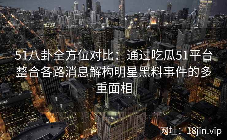 51八卦全方位对比：通过吃瓜51平台整合各路消息解构明星黑料事件的多重面相