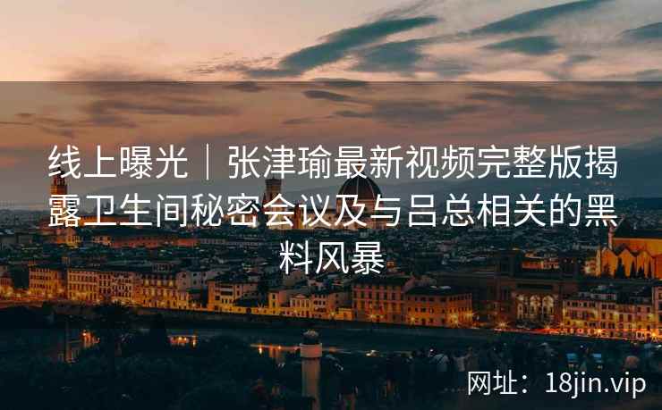 线上曝光｜张津瑜最新视频完整版揭露卫生间秘密会议及与吕总相关的黑料风暴