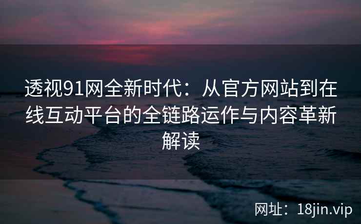 透视91网全新时代：从官方网站到在线互动平台的全链路运作与内容革新解读
