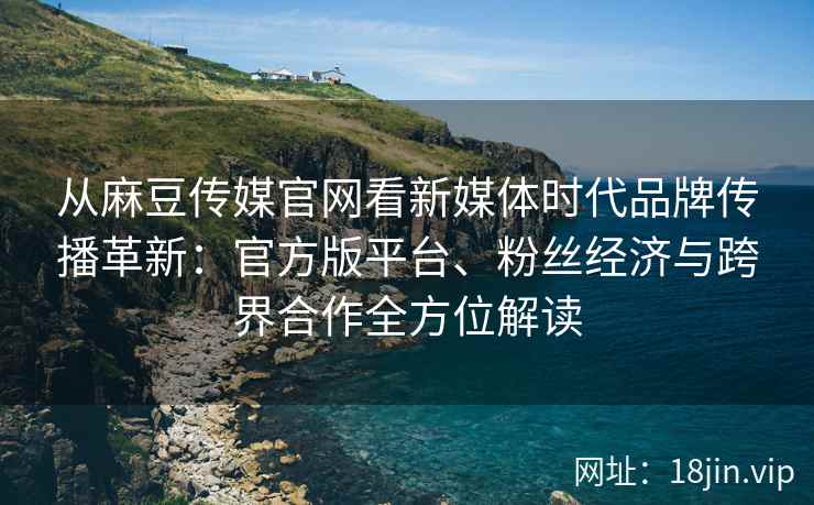 从麻豆传媒官网看新媒体时代品牌传播革新：官方版平台、粉丝经济与跨界合作全方位解读