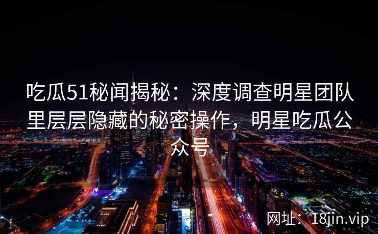 吃瓜51秘闻揭秘：深度调查明星团队里层层隐藏的秘密操作，明星吃瓜公众号