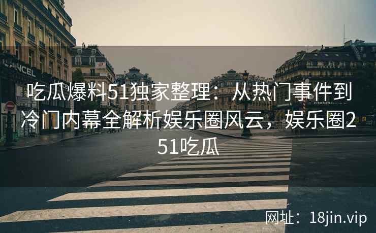 吃瓜爆料51独家整理：从热门事件到冷门内幕全解析娱乐圈风云，娱乐圈251吃瓜